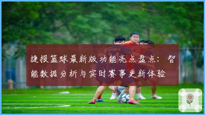 捷报篮球最新版功能亮点盘点:智能数据分析与实时赛事更新体验
