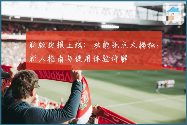 新版捷报上线:功能亮点大揭秘,新人指南与使用体验详解