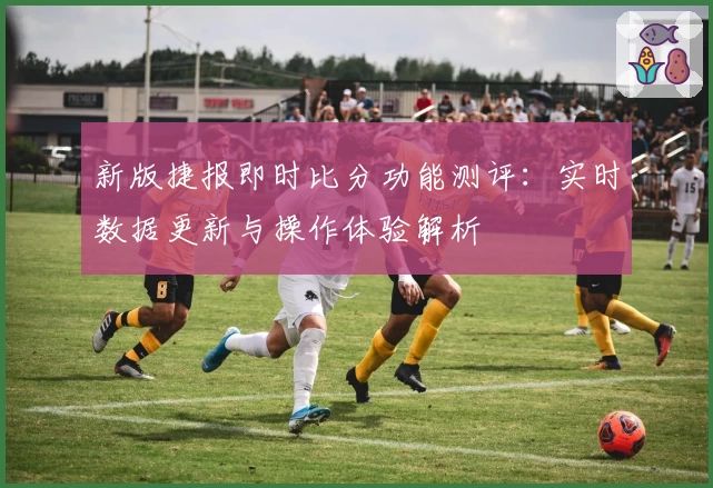新版捷报即时比分功能测评:实时数据更新与操作体验解析