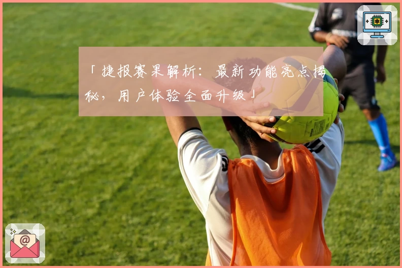 「捷报赛果解析：最新功能亮点揭秘，用户体验全面升级」