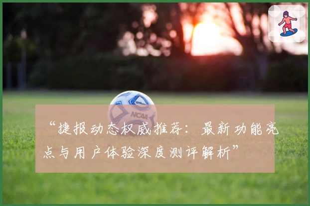 “捷报动态权威推荐：最新功能亮点与用户体验深度测评解析”