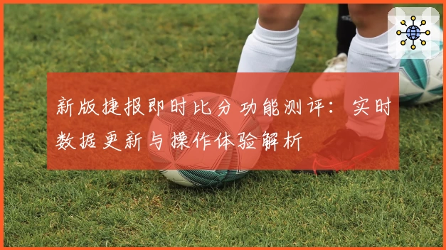 新版捷报即时比分功能测评:实时数据更新与操作体验解析