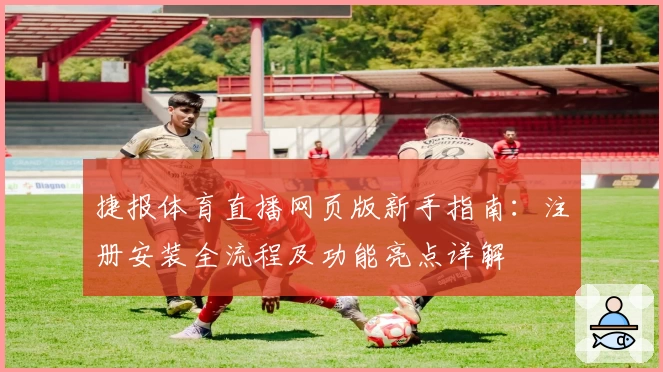 捷报体育直播网页版新手指南：注册安装全流程及功能亮点详解